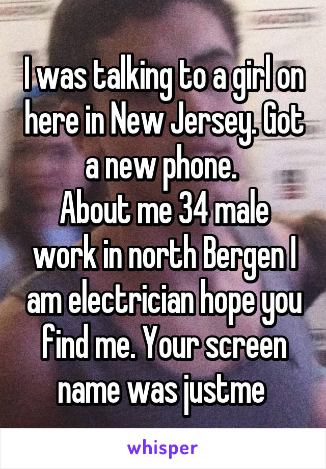 I was talking to a girl on here in New Jersey. Got a new phone. 
About me 34 male work in north Bergen I am electrician hope you find me. Your screen name was justme 