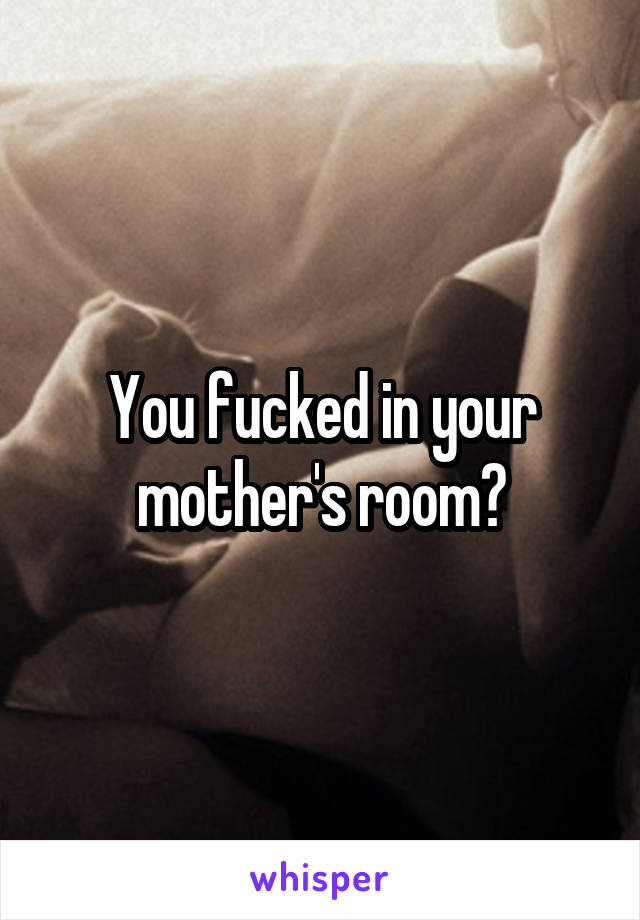 You fucked in your mother's room?