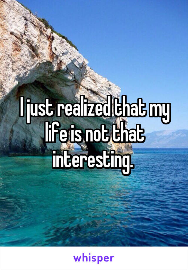 I just realized that my life is not that interesting. 