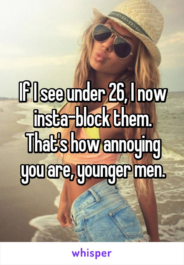 If I see under 26, I now insta-block them. That's how annoying you are, younger men.