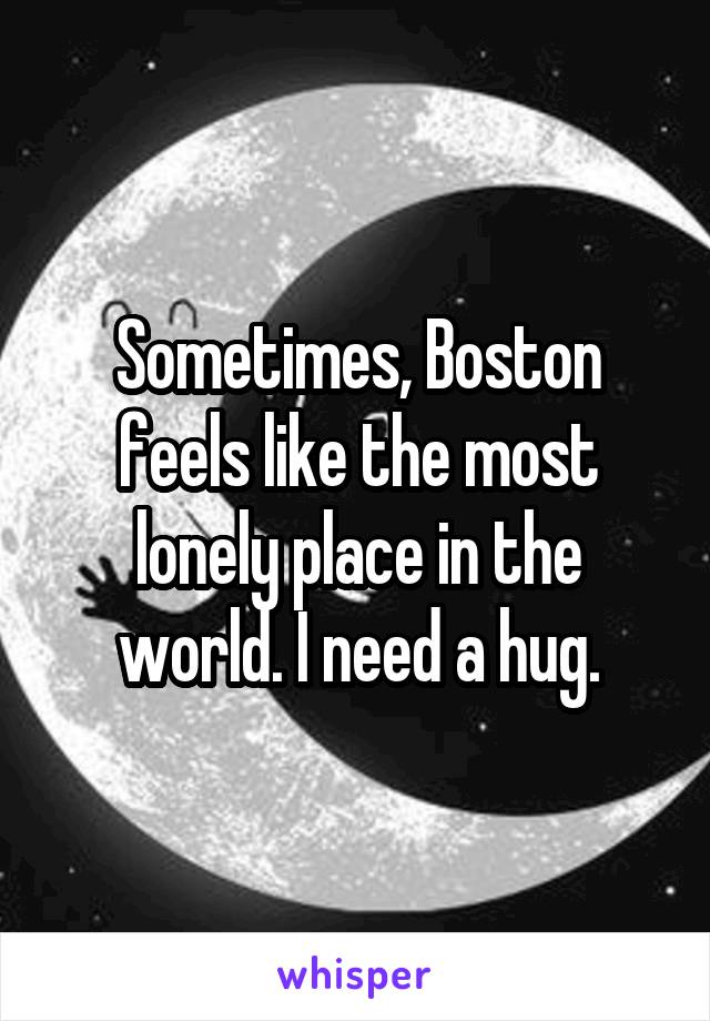 Sometimes, Boston feels like the most lonely place in the world. I need a hug.