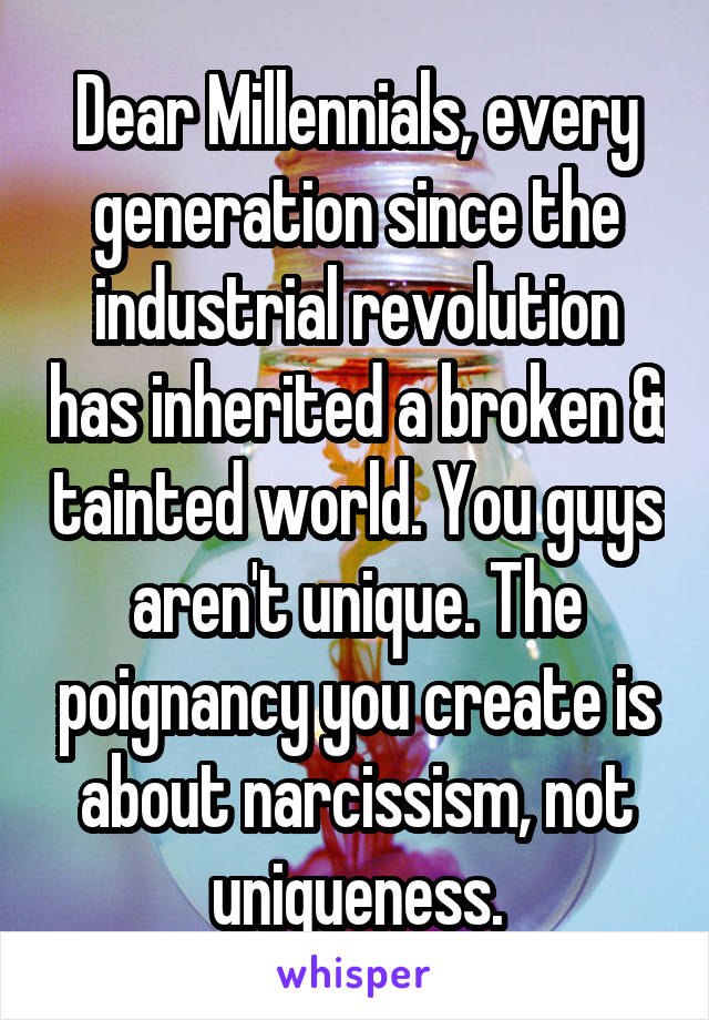 Dear Millennials, every generation since the industrial revolution has inherited a broken & tainted world. You guys aren't unique. The poignancy you create is about narcissism, not uniqueness.