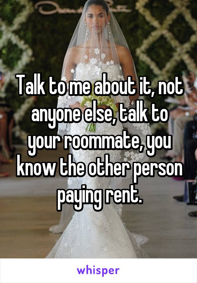 Talk to me about it, not anyone else, talk to your roommate, you know the other person paying rent.