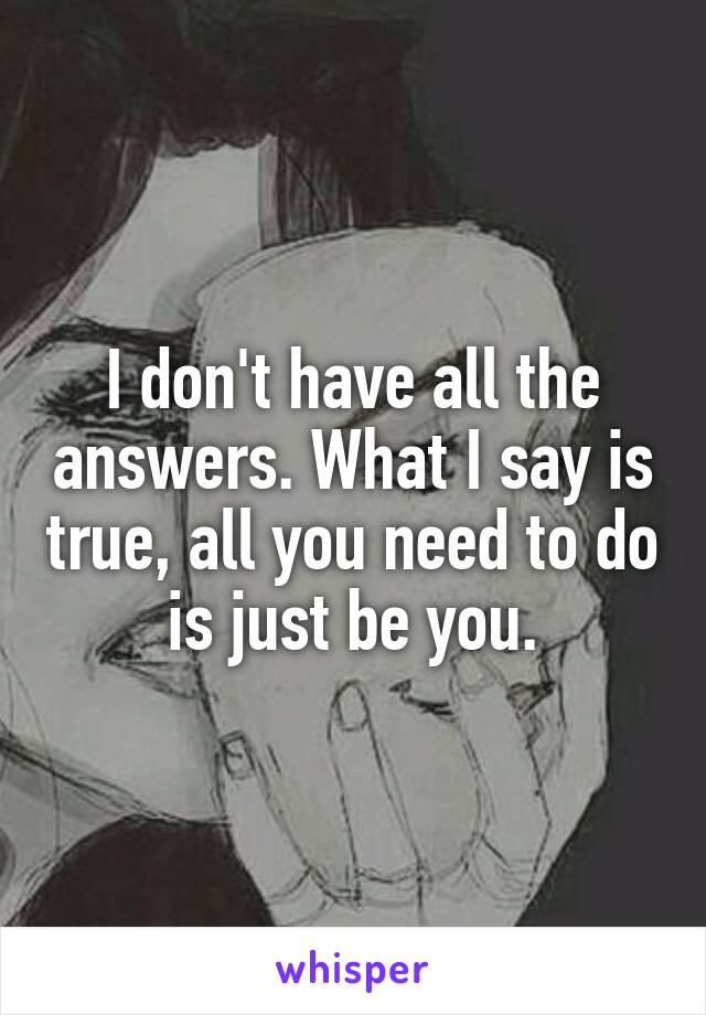 I don't have all the answers. What I say is true, all you need to do is just be you.