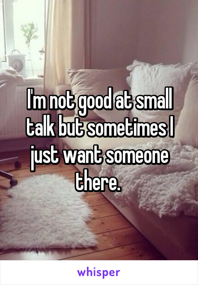 I'm not good at small talk but sometimes I just want someone there. 