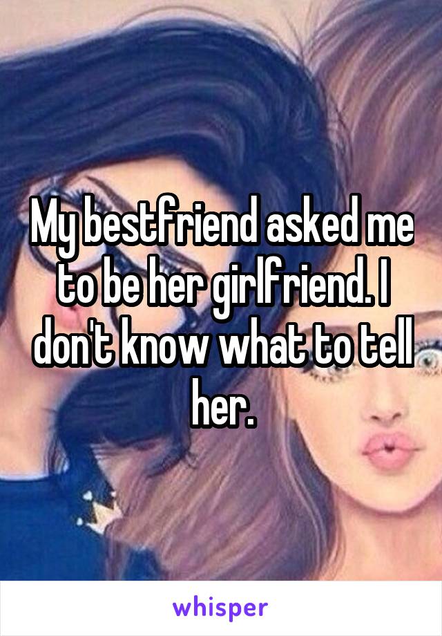 My bestfriend asked me to be her girlfriend. I don't know what to tell her.