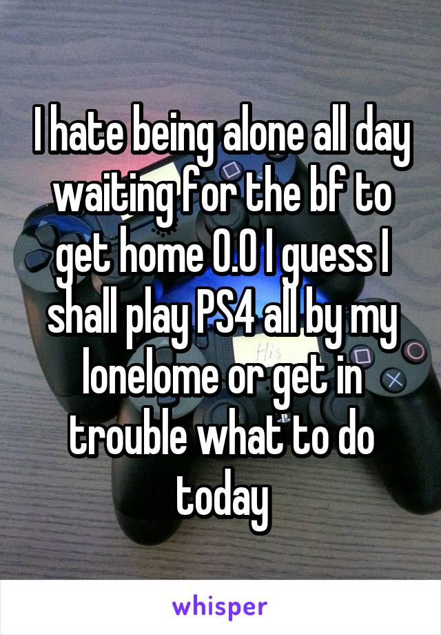 I hate being alone all day waiting for the bf to get home 0.0 I guess I shall play PS4 all by my lonelome or get in trouble what to do today
