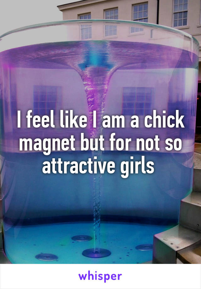 I feel like I am a chick magnet but for not so attractive girls 