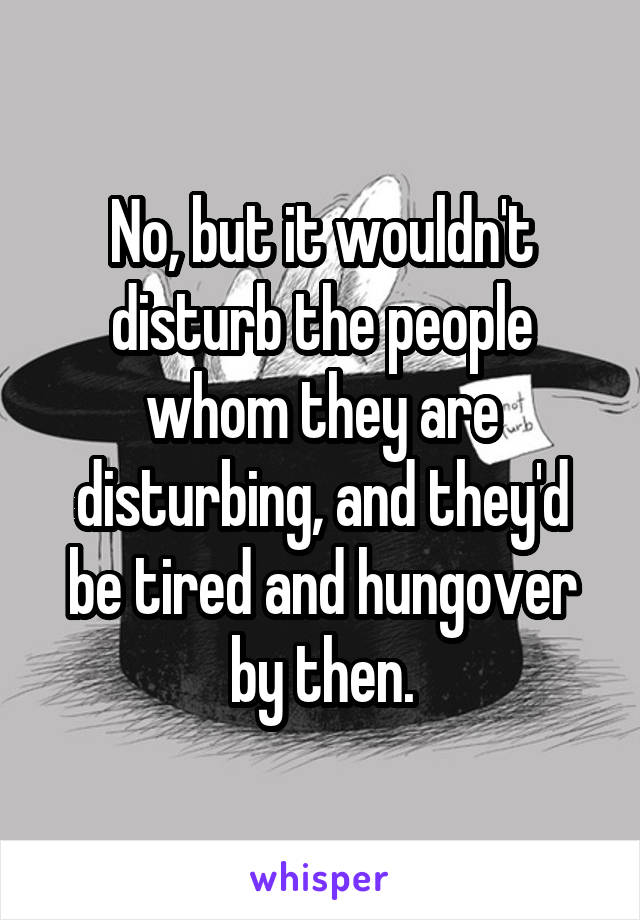 No, but it wouldn't disturb the people whom they are disturbing, and they'd be tired and hungover by then.
