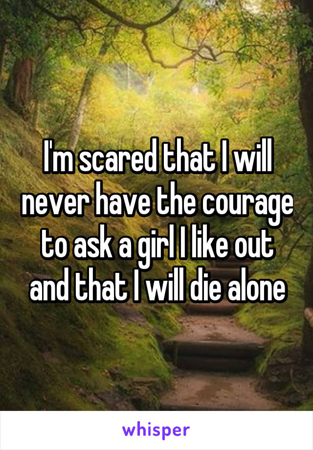 I'm scared that I will never have the courage to ask a girl I like out and that I will die alone