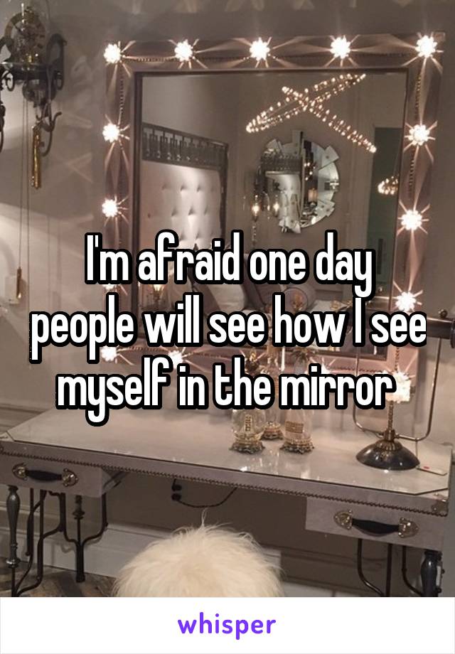 I'm afraid one day people will see how I see myself in the mirror 