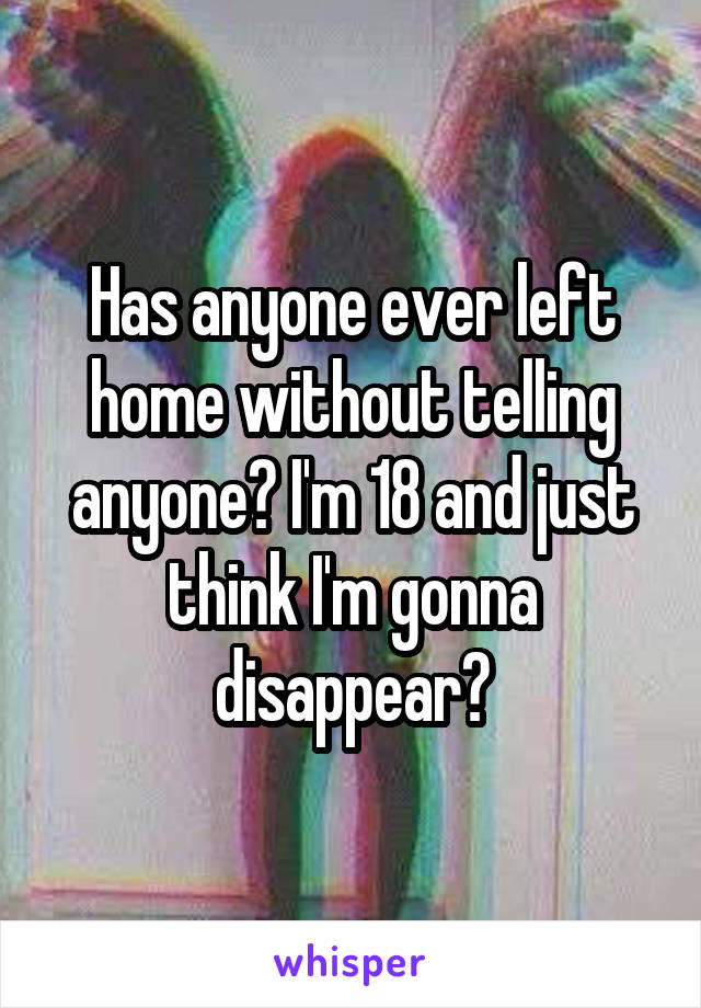 Has anyone ever left home without telling anyone? I'm 18 and just think I'm gonna disappear?