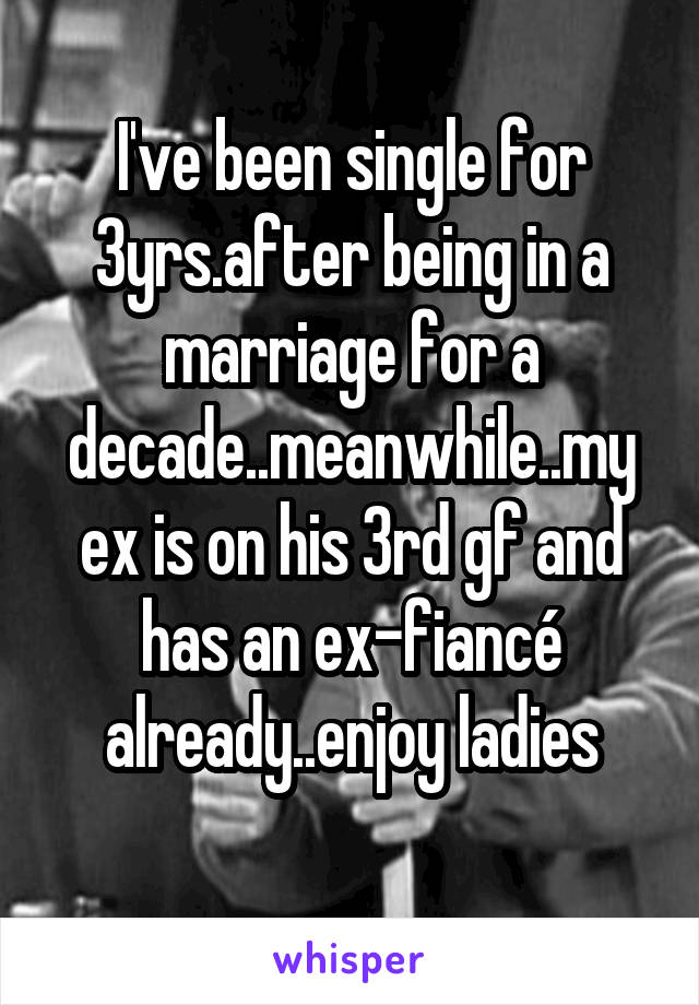 I've been single for 3yrs.after being in a marriage for a decade..meanwhile..my ex is on his 3rd gf and has an ex-fiancé already..enjoy ladies
