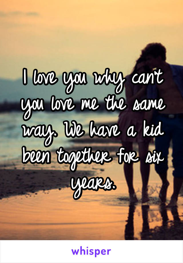 I love you why can't you love me the same way. We have a kid been together for six years.