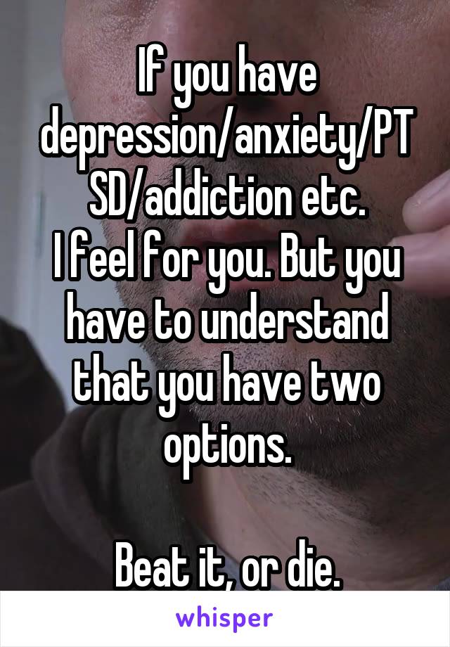 If you have depression/anxiety/PTSD/addiction etc.
I feel for you. But you have to understand that you have two options.

Beat it, or die.