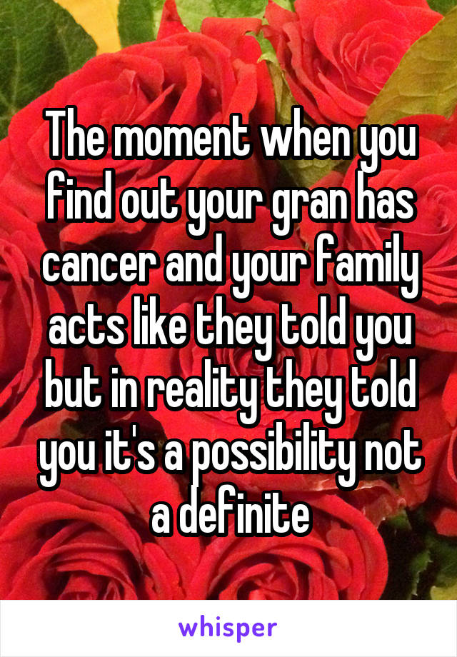The moment when you find out your gran has cancer and your family acts like they told you but in reality they told you it's a possibility not a definite