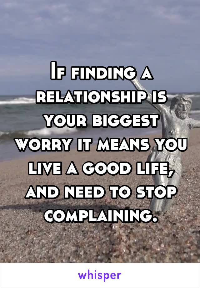 If finding a relationship is your biggest worry it means you live a good life, and need to stop complaining.