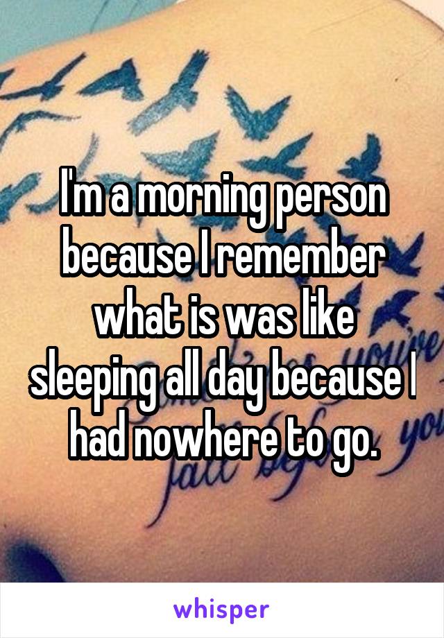 I'm a morning person because I remember what is was like sleeping all day because I had nowhere to go.