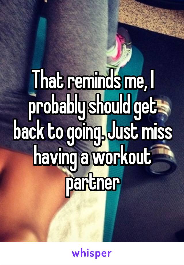 That reminds me, I probably should get back to going. Just miss having a workout partner