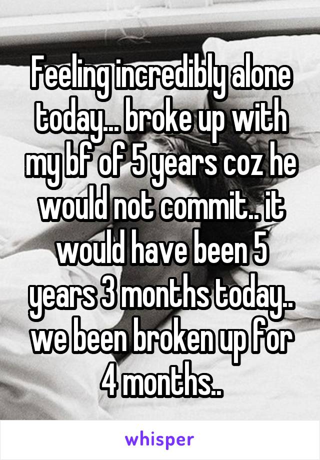 Feeling incredibly alone today... broke up with my bf of 5 years coz he would not commit.. it would have been 5 years 3 months today.. we been broken up for 4 months..
