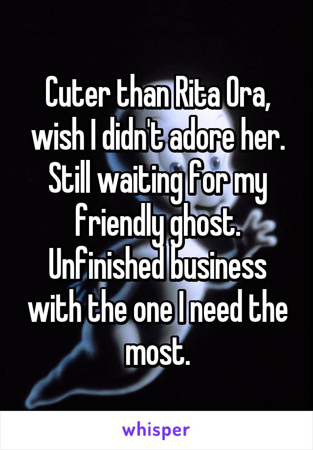 Cuter than Rita Ora,
wish I didn't adore her.
Still waiting for my friendly ghost.
Unfinished business with the one I need the most.