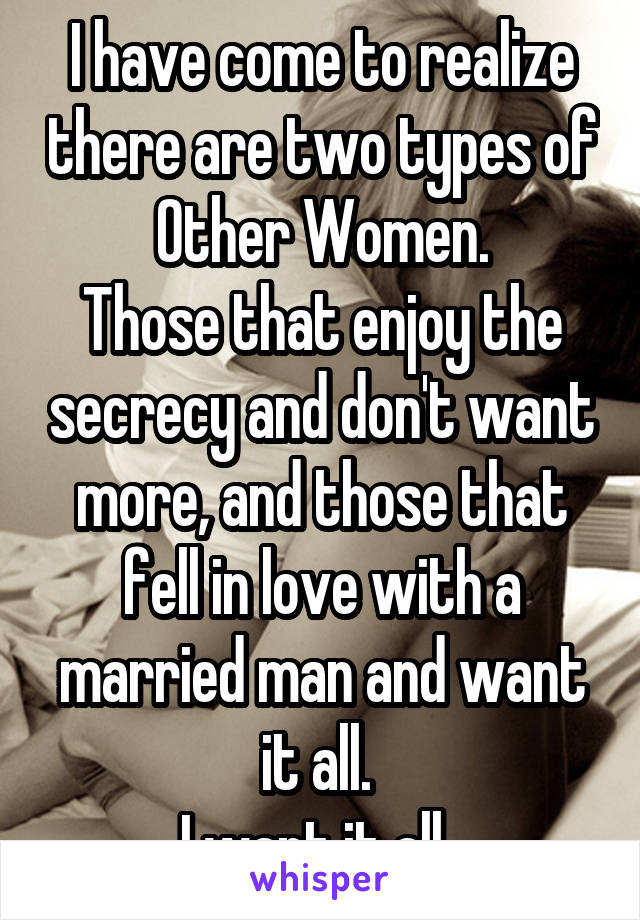I have come to realize there are two types of Other Women.
Those that enjoy the secrecy and don't want more, and those that fell in love with a married man and want it all. 
I want it all. 