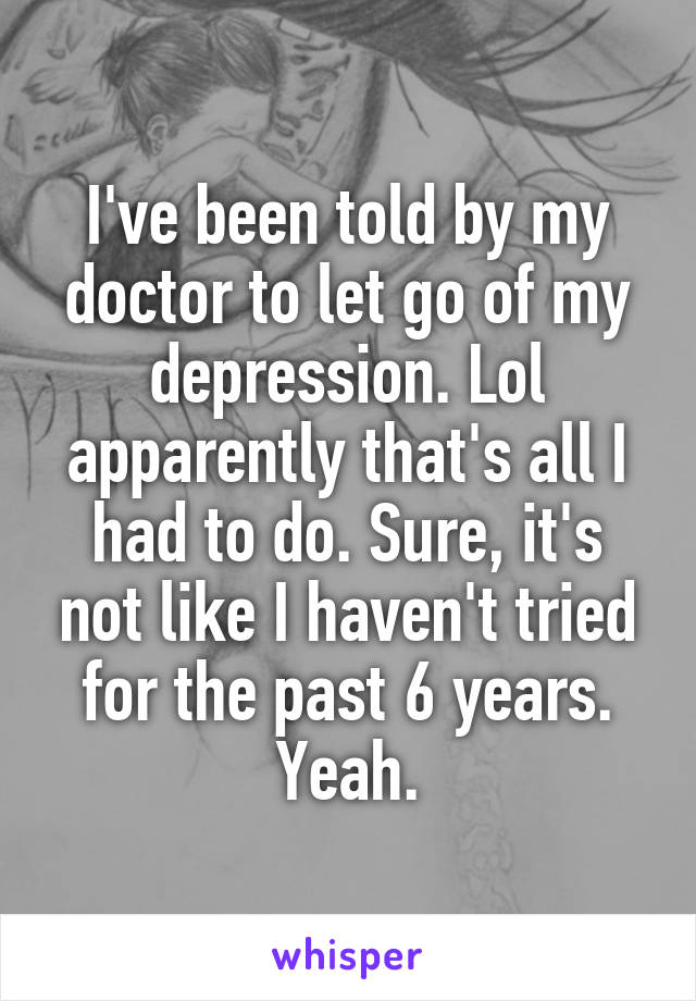 I've been told by my doctor to let go of my depression. Lol apparently that's all I had to do. Sure, it's not like I haven't tried for the past 6 years. Yeah.