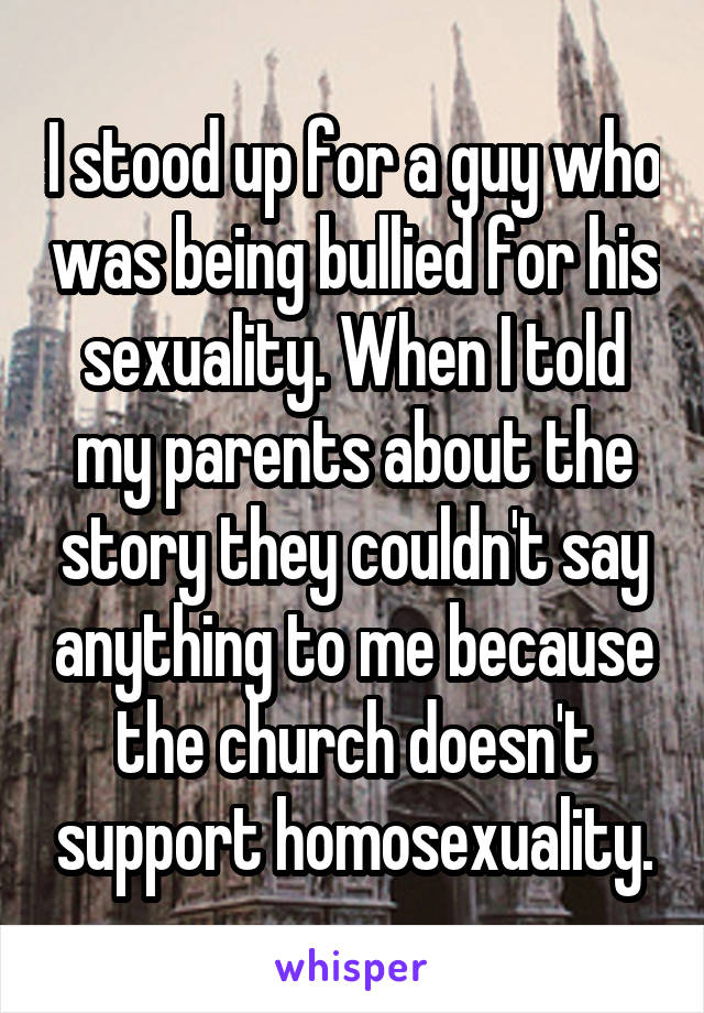 I stood up for a guy who was being bullied for his sexuality. When I told my parents about the story they couldn't say anything to me because the church doesn't support homosexuality.