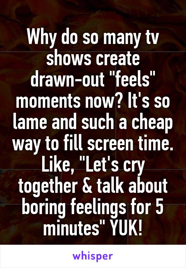 Why do so many tv shows create drawn-out "feels" moments now? It's so lame and such a cheap way to fill screen time. Like, "Let's cry together & talk about boring feelings for 5 minutes" YUK!