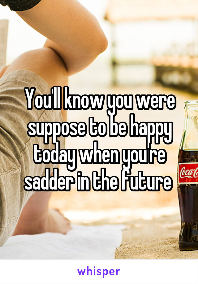 You'll know you were suppose to be happy today when you're sadder in the future 