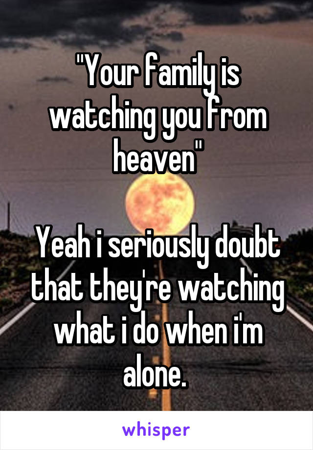 "Your family is watching you from heaven"

Yeah i seriously doubt that they're watching what i do when i'm alone. 