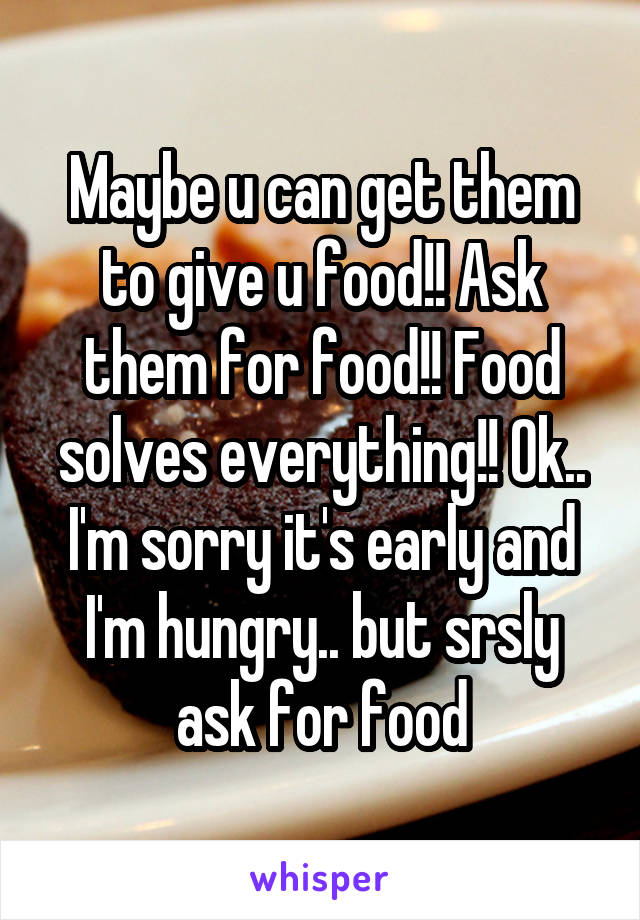 Maybe u can get them to give u food!! Ask them for food!! Food solves everything!! Ok.. I'm sorry it's early and I'm hungry.. but srsly ask for food