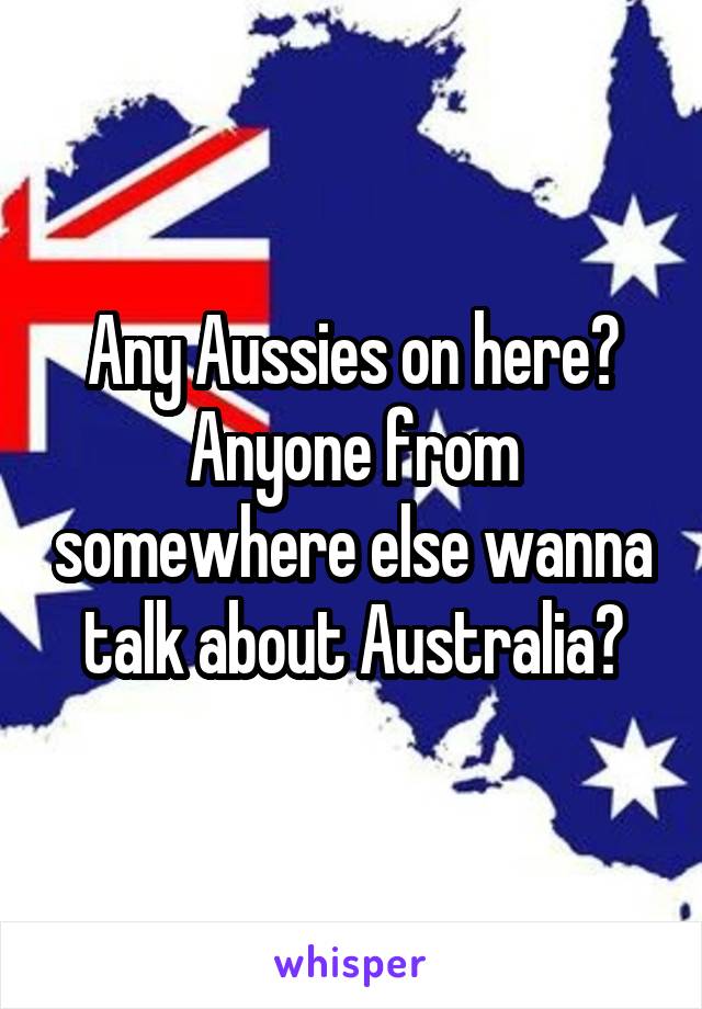 Any Aussies on here? Anyone from somewhere else wanna talk about Australia?