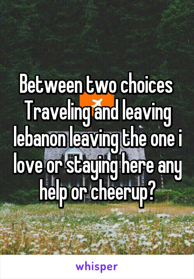 Between two choices 
Traveling and leaving lebanon leaving the one i love or staying here any help or cheerup?