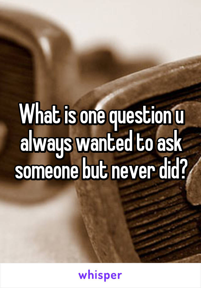What is one question u always wanted to ask someone but never did?