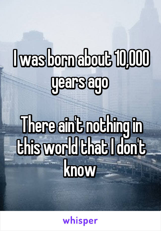 I was born about 10,000 years ago 

There ain't nothing in this world that I don't know 