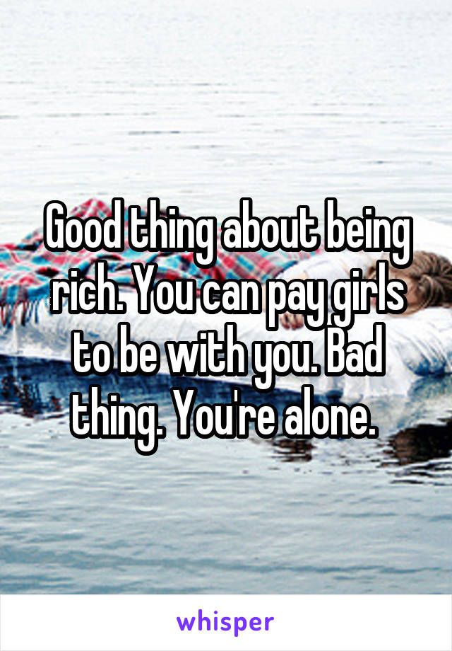 Good thing about being rich. You can pay girls to be with you. Bad thing. You're alone. 
