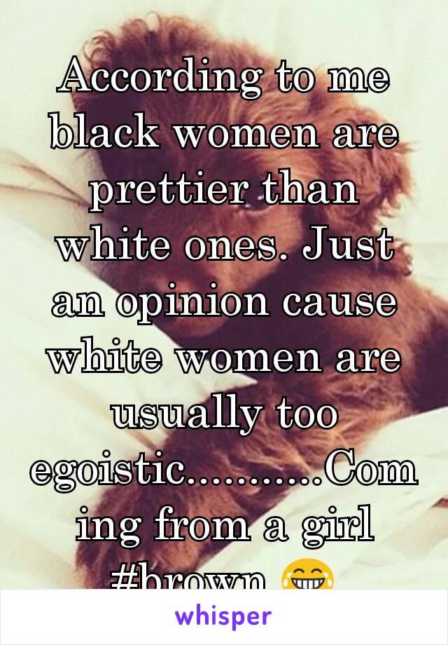 According to me black women are prettier than white ones. Just an opinion cause white women are usually too egoistic...........Coming from a girl #brown 😂