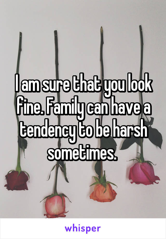I am sure that you look fine. Family can have a tendency to be harsh sometimes. 