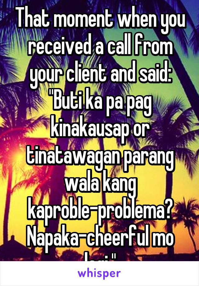 That moment when you received a call from your client and said: "Buti ka pa pag kinakausap or tinatawagan parang wala kang kaproble-problema? Napaka-cheerful mo lagi."