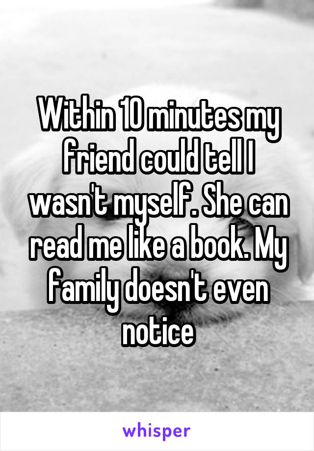 Within 10 minutes my friend could tell I wasn't myself. She can read me like a book. My family doesn't even notice