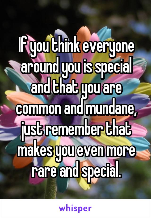 If you think everyone around you is special and that you are common and mundane, just remember that makes you even more rare and special.