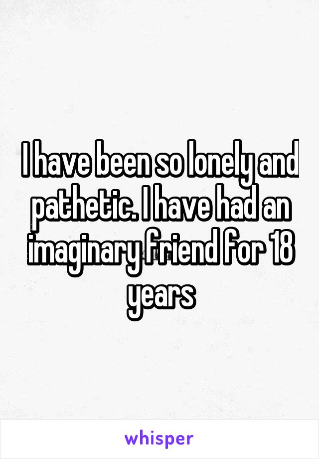 I have been so lonely and pathetic. I have had an imaginary friend for 18 years
