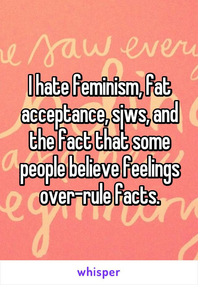 I hate feminism, fat acceptance, sjws, and the fact that some people believe feelings over-rule facts.