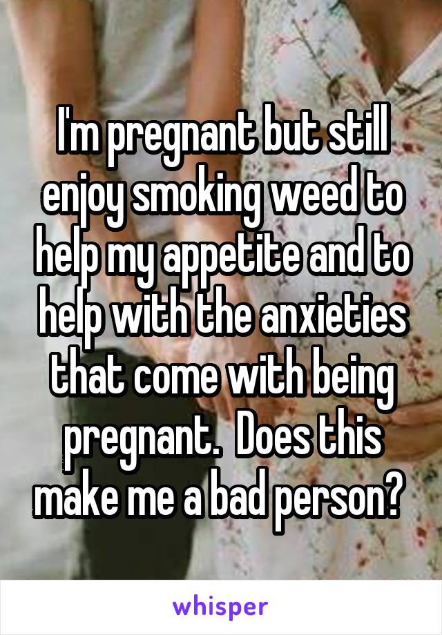 I'm pregnant but still enjoy smoking weed to help my appetite and to help with the anxieties that come with being pregnant.  Does this make me a bad person? 