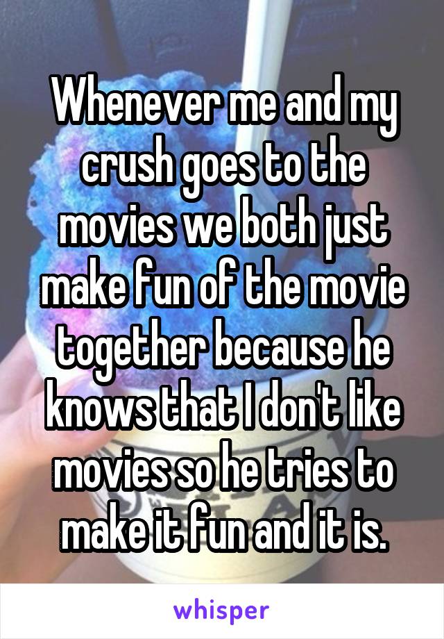 Whenever me and my crush goes to the movies we both just make fun of the movie together because he knows that I don't like movies so he tries to make it fun and it is.
