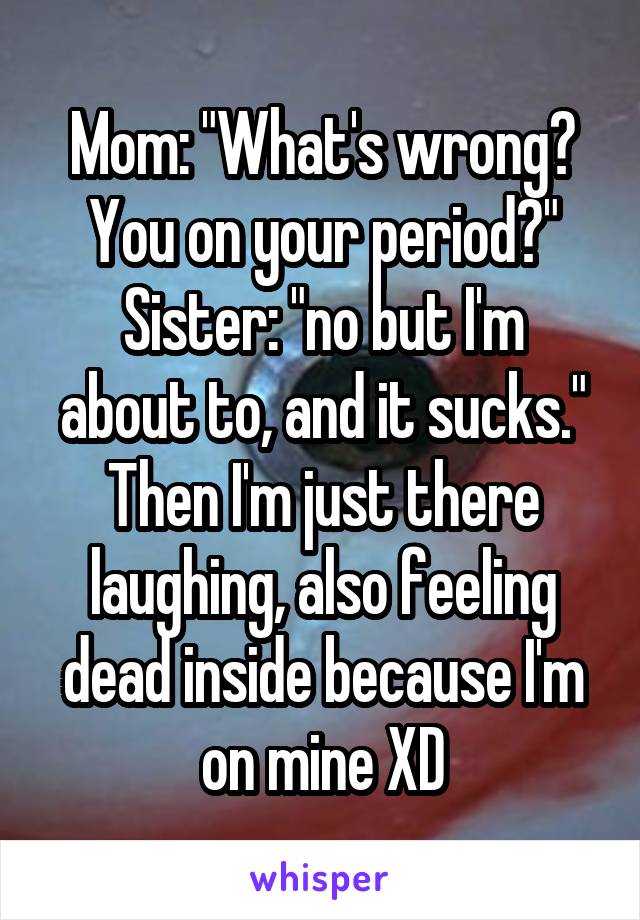 Mom: "What's wrong? You on your period?"
Sister: "no but I'm about to, and it sucks."
Then I'm just there laughing, also feeling dead inside because I'm on mine XD