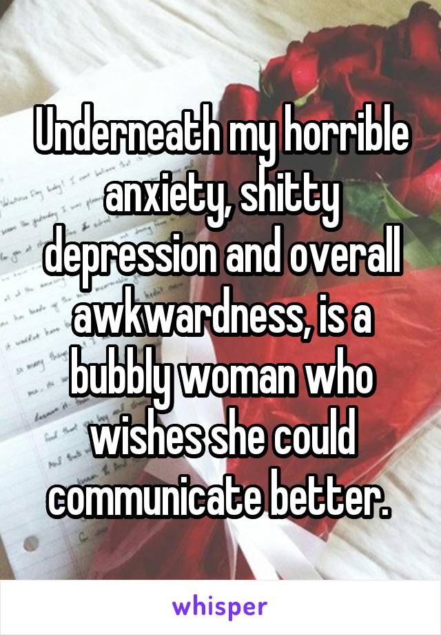 Underneath my horrible anxiety, shitty depression and overall awkwardness, is a bubbly woman who wishes she could communicate better. 