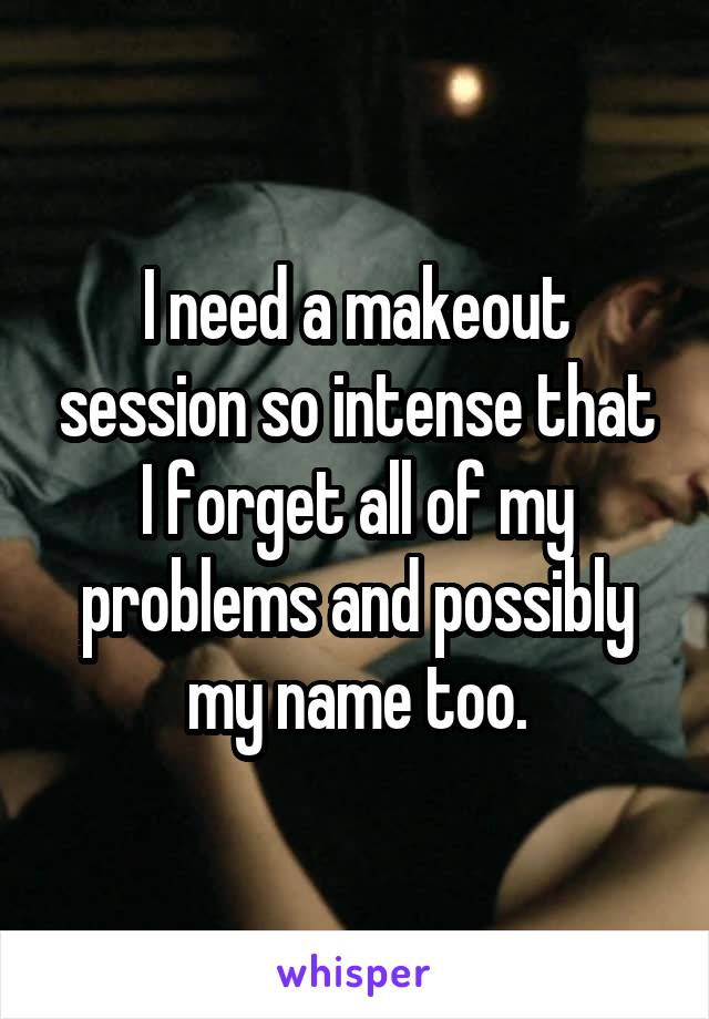 I need a makeout session so intense that I forget all of my problems and possibly my name too.