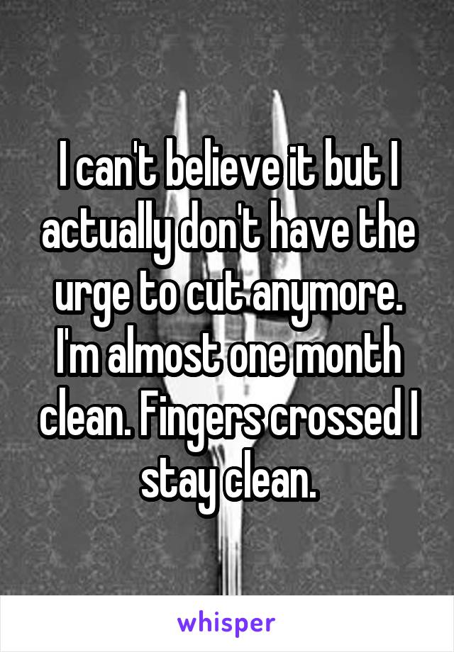 I can't believe it but I actually don't have the urge to cut anymore. I'm almost one month clean. Fingers crossed I stay clean.